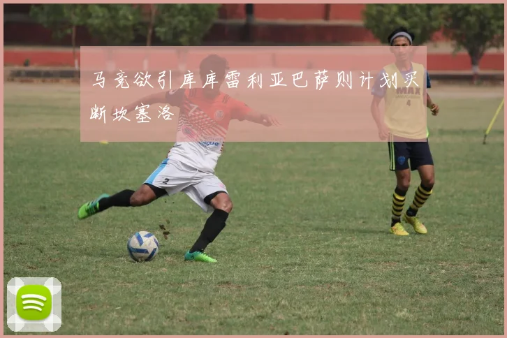 马竞欲引库库雷利亚巴萨则计划买断坎塞洛