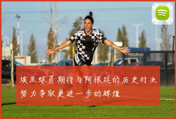 埃及球员期待与阿根廷的历史对决努力争取更进一步的辉煌