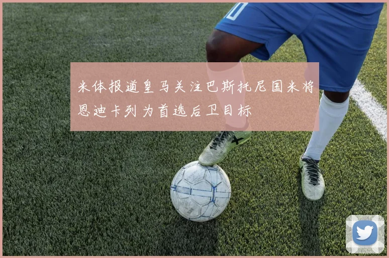 米体报道皇马关注巴斯托尼国米将恩迪卡列为首选后卫目标
