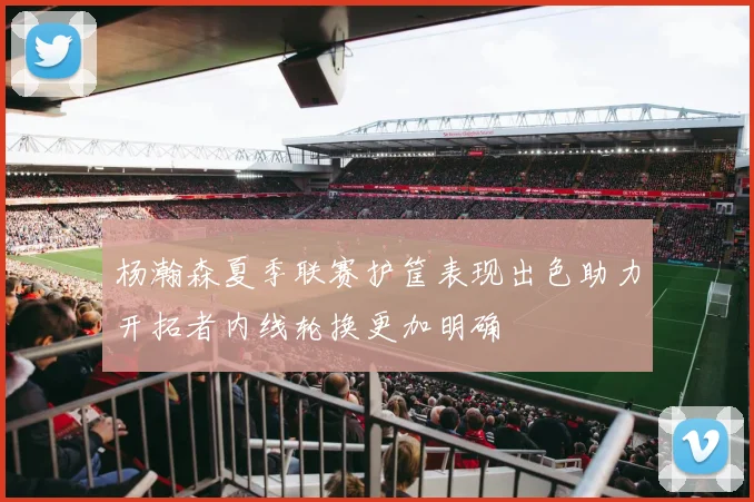 杨瀚森夏季联赛护筐表现出色助力开拓者内线轮换更加明确
