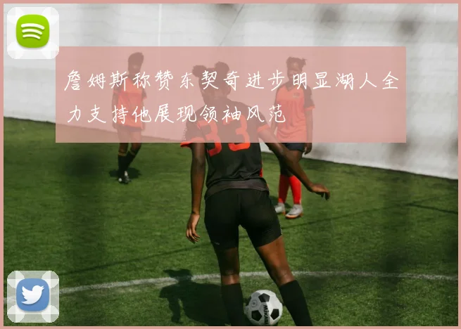 詹姆斯称赞东契奇进步明显湖人全力支持他展现领袖风范