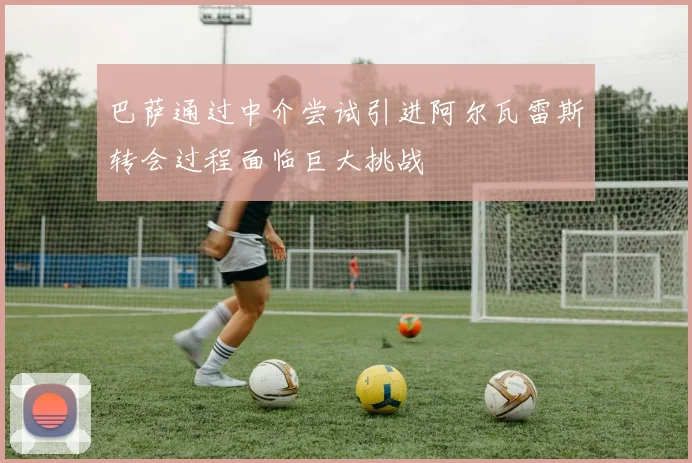巴萨通过中介尝试引进阿尔瓦雷斯转会过程面临巨大挑战