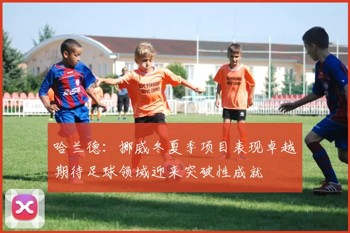 哈兰德：挪威冬夏季项目表现卓越期待足球领域迎来突破性成就