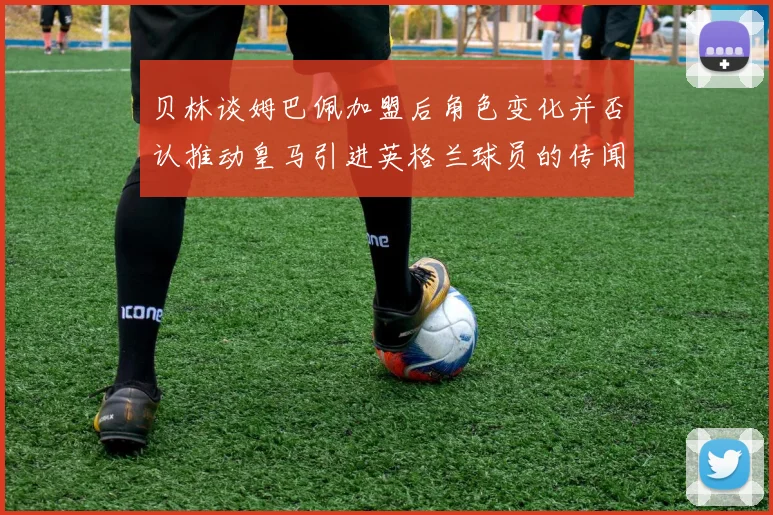 贝林谈姆巴佩加盟后角色变化并否认推动皇马引进英格兰球员的传闻