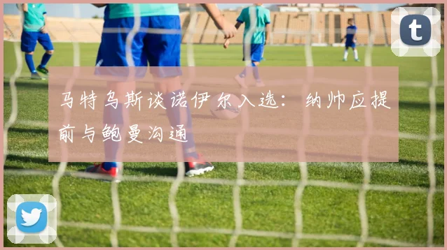 马特乌斯谈诺伊尔入选：纳帅应提前与鲍曼沟通