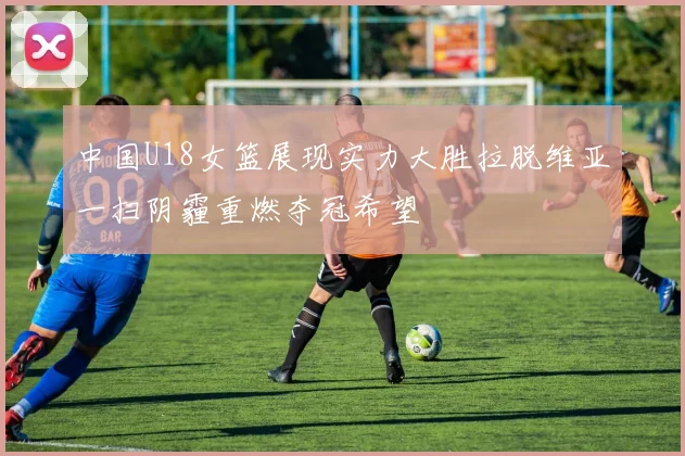 中国U18女篮展现实力大胜拉脱维亚一扫阴霾重燃夺冠希望