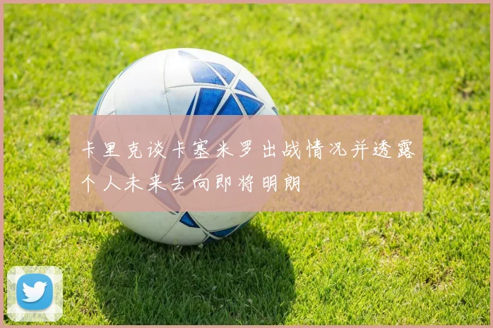 卡里克谈卡塞米罗出战情况并透露个人未来去向即将明朗