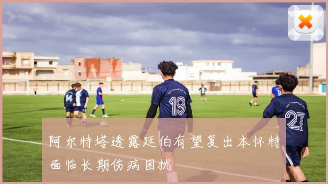 阿尔特塔透露廷伯有望复出本怀特面临长期伤病困扰