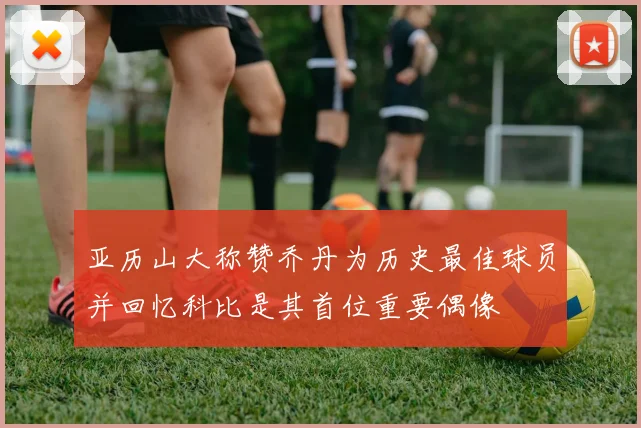 亚历山大称赞乔丹为历史最佳球员并回忆科比是其首位重要偶像