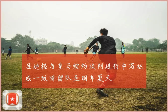 吕迪格与皇马续约谈判进行中若达成一致将留队至明年夏天