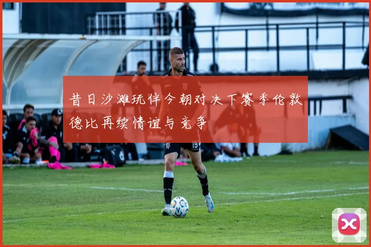 昔日沙滩玩伴今朝对决下赛季伦敦德比再续情谊与竞争