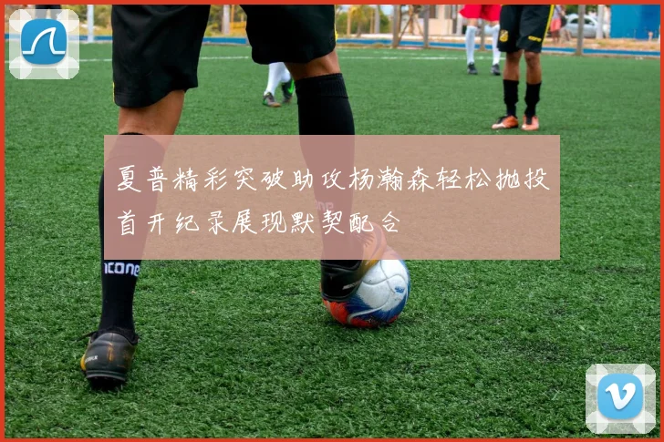 夏普精彩突破助攻杨瀚森轻松抛投首开纪录展现默契配合