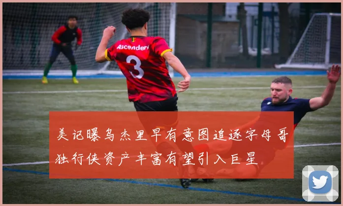 美记曝乌杰里早有意图追逐字母哥独行侠资产丰富有望引入巨星
