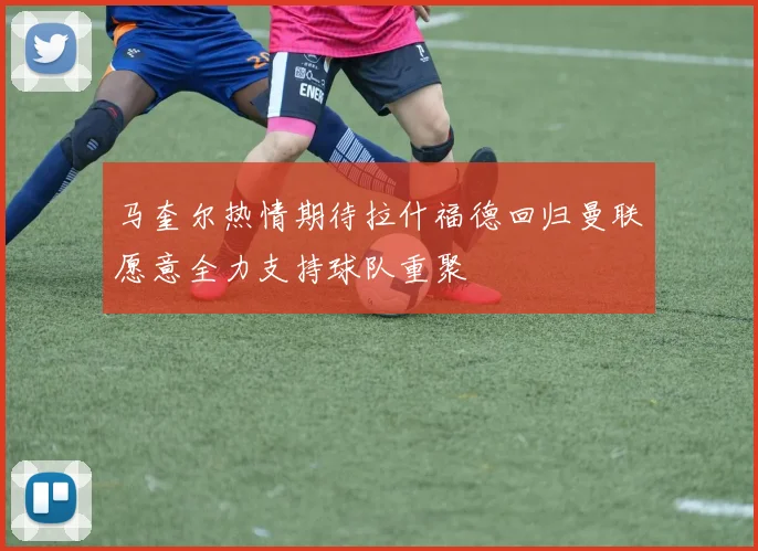 马奎尔热情期待拉什福德回归曼联愿意全力支持球队重聚