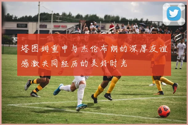 塔图姆重申与杰伦布朗的深厚友谊感激共同经历的美好时光