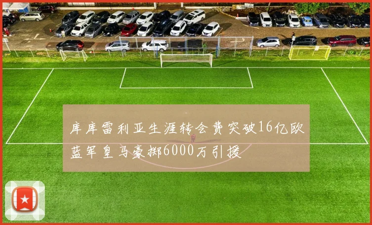 库库雷利亚生涯转会费突破16亿欧蓝军皇马豪掷6000万引援