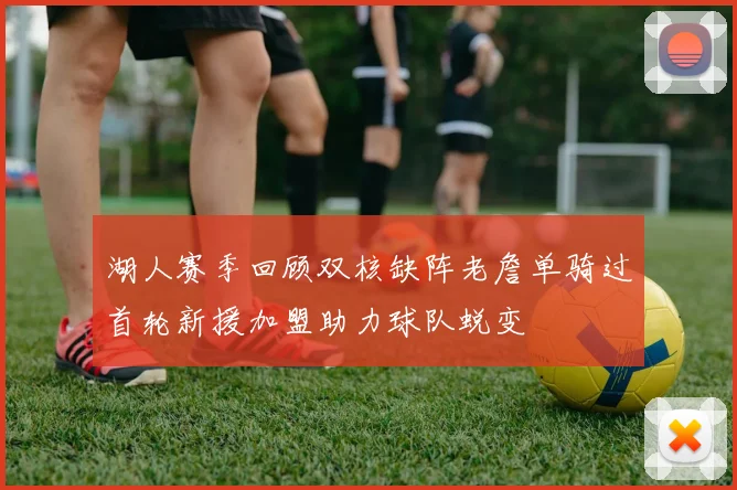 湖人赛季回顾双核缺阵老詹单骑过首轮新援加盟助力球队蜕变