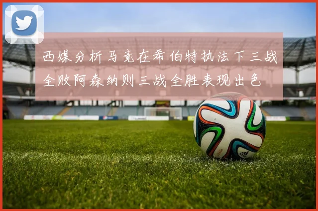 西媒分析马竞在希伯特执法下三战全败阿森纳则三战全胜表现出色