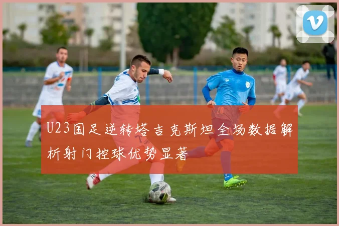 U23国足逆转塔吉克斯坦全场数据解析射门控球优势显著