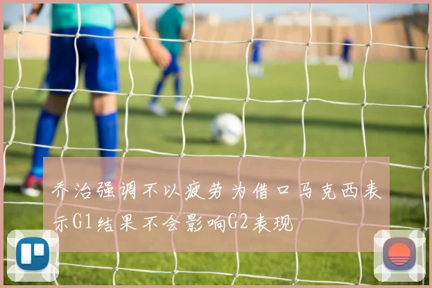 乔治强调不以疲劳为借口马克西表示G1结果不会影响G2表现