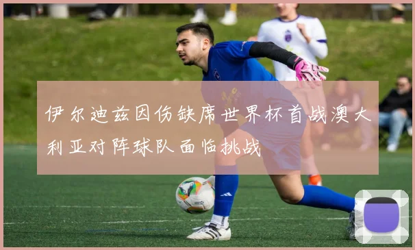 伊尔迪兹因伤缺席世界杯首战澳大利亚对阵球队面临挑战