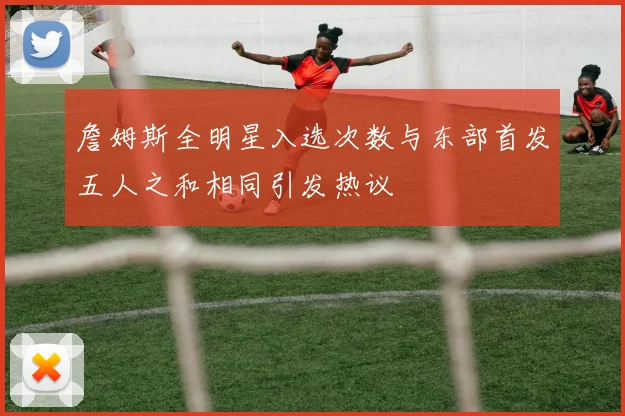 詹姆斯全明星入选次数与东部首发五人之和相同引发热议