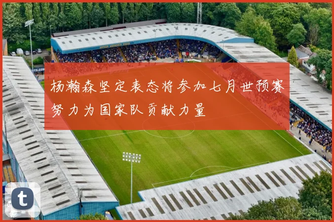 杨瀚森坚定表态将参加七月世预赛努力为国家队贡献力量