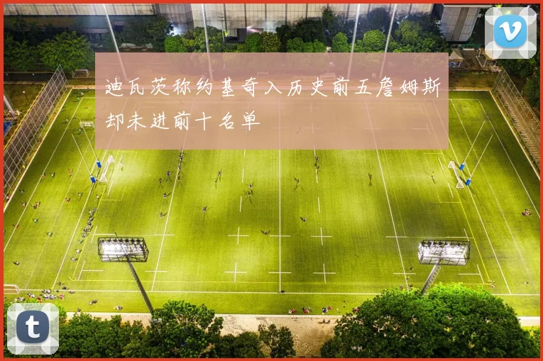 迪瓦茨称约基奇入历史前五詹姆斯却未进前十名单