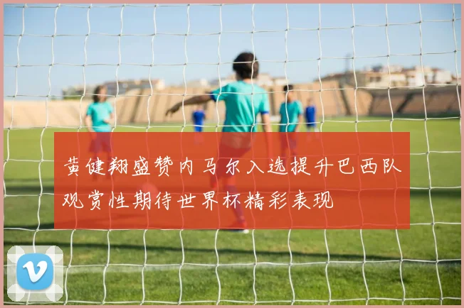 黄健翔盛赞内马尔入选提升巴西队观赏性期待世界杯精彩表现