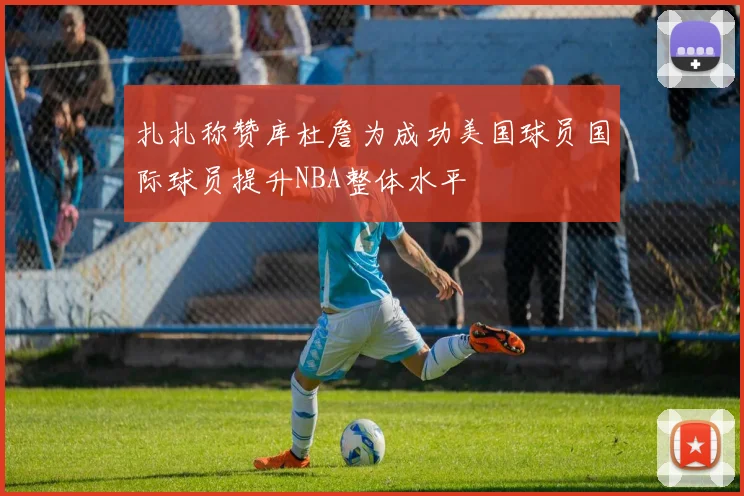 扎扎称赞库杜詹为成功美国球员国际球员提升NBA整体水平