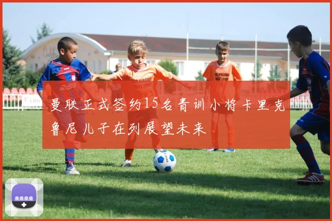 曼联正式签约15名青训小将卡里克鲁尼儿子在列展望未来