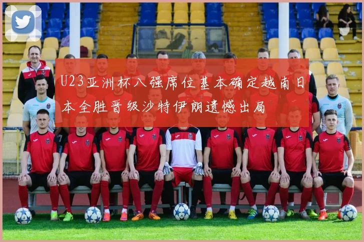 U23亚洲杯八强席位基本确定越南日本全胜晋级沙特伊朗遗憾出局