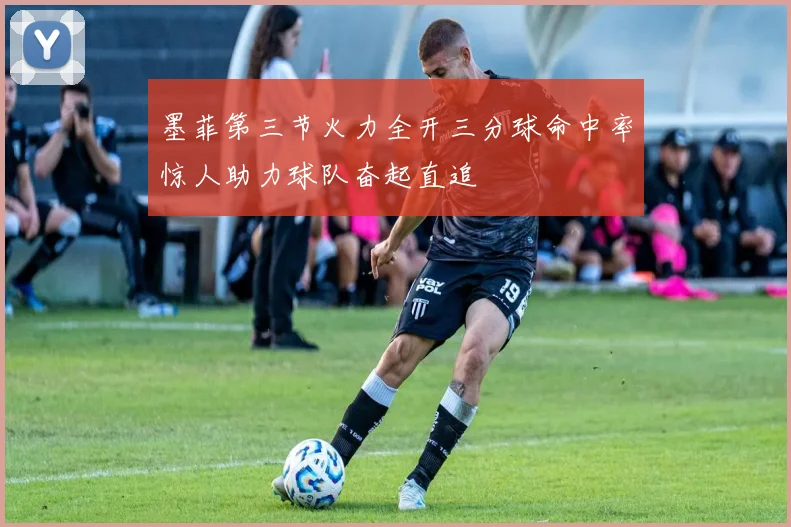 墨菲第三节火力全开三分球命中率惊人助力球队奋起直追