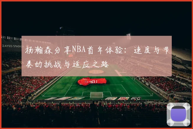 杨瀚森分享NBA首年体验：速度与节奏的挑战与适应之路