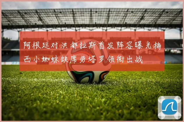 阿根廷对洪都拉斯首发阵容曝光梅西小蜘蛛缺席劳塔罗领衔出战