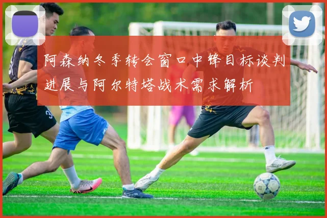 阿森纳冬季转会窗口中锋目标谈判进展与阿尔特塔战术需求解析