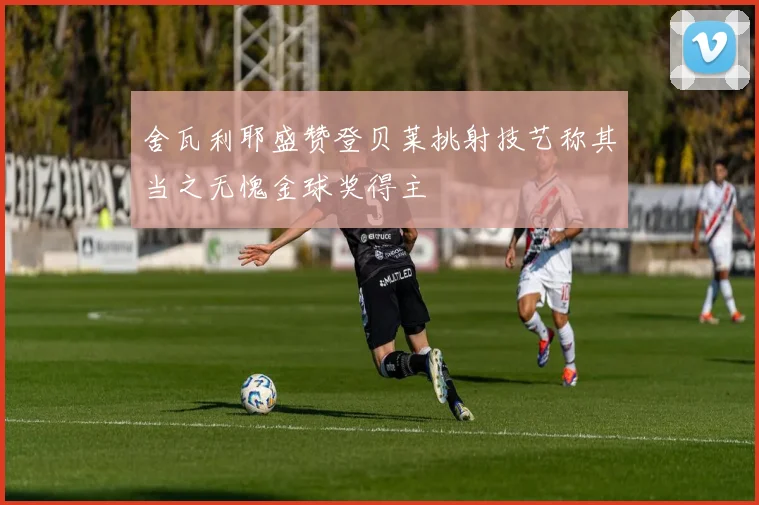 舍瓦利耶盛赞登贝莱挑射技艺称其当之无愧金球奖得主