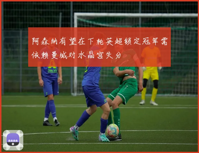 阿森纳有望在下轮英超锁定冠军需依赖曼城对水晶宫失分